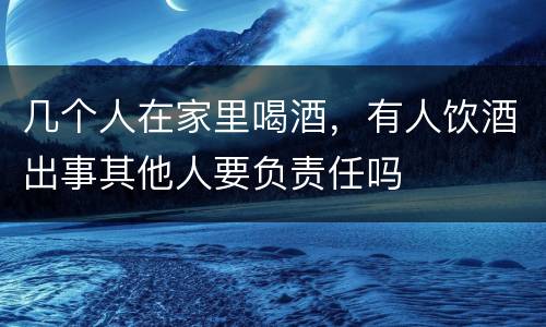 几个人在家里喝酒，有人饮酒出事其他人要负责任吗
