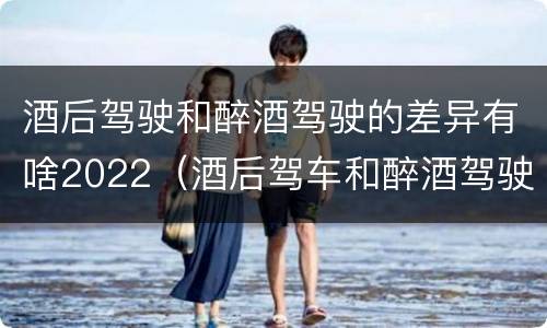 酒后驾驶和醉酒驾驶的差异有啥2022（酒后驾车和醉酒驾驶）