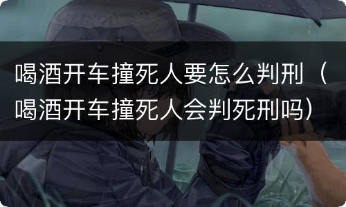 喝酒开车撞死人要怎么判刑（喝酒开车撞死人会判死刑吗）