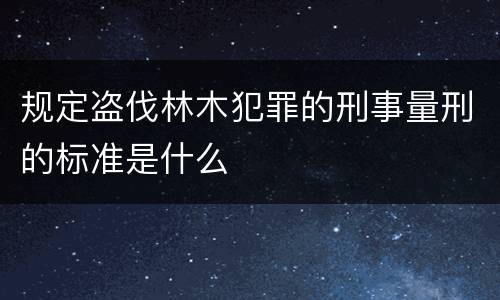 规定盗伐林木犯罪的刑事量刑的标准是什么