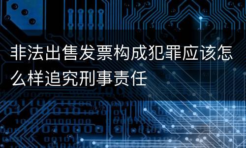 非法出售发票构成犯罪应该怎么样追究刑事责任