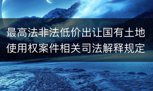 最高法非法低价出让国有土地使用权案件相关司法解释规定有什么重要内容