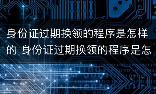 身份证过期换领的程序是怎样的 身份证过期换领的程序是怎样的呢
