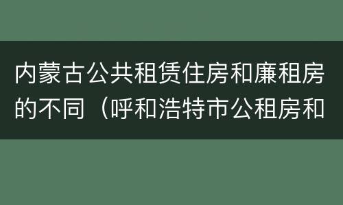内蒙古公共租赁住房和廉租房的不同（呼和浩特市公租房和廉租房的区别）