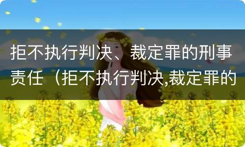 拒不执行判决、裁定罪的刑事责任（拒不执行判决,裁定罪的刑事责任）
