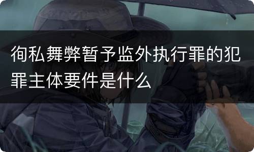 徇私舞弊暂予监外执行罪的犯罪主体要件是什么