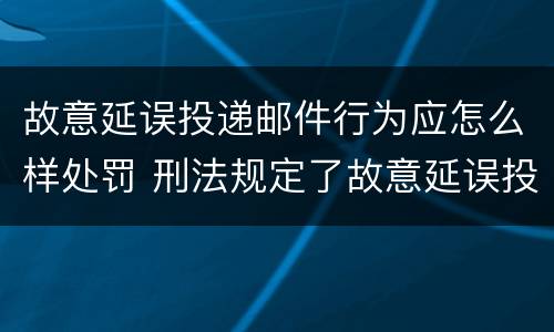 故意延误投递邮件行为应怎么样处罚 刑法规定了故意延误投递邮件罪