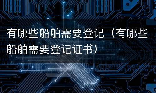 有哪些船舶需要登记（有哪些船舶需要登记证书）