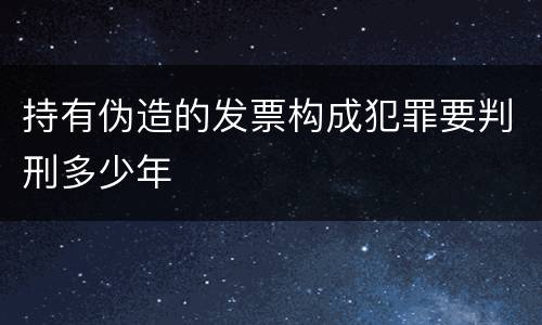 持有伪造的发票构成犯罪要判刑多少年