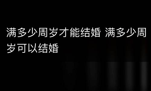 满多少周岁才能结婚 满多少周岁可以结婚