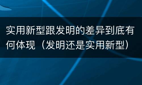 实用新型跟发明的差异到底有何体现（发明还是实用新型）