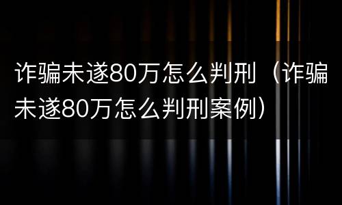 诈骗未遂80万怎么判刑（诈骗未遂80万怎么判刑案例）
