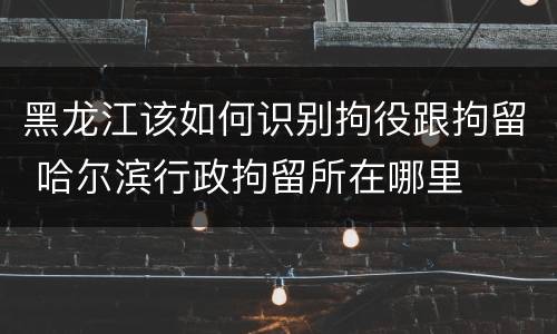 黑龙江该如何识别拘役跟拘留 哈尔滨行政拘留所在哪里