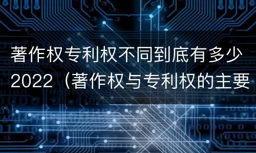 著作权专利权不同到底有多少2022（著作权与专利权的主要区别是什么?）