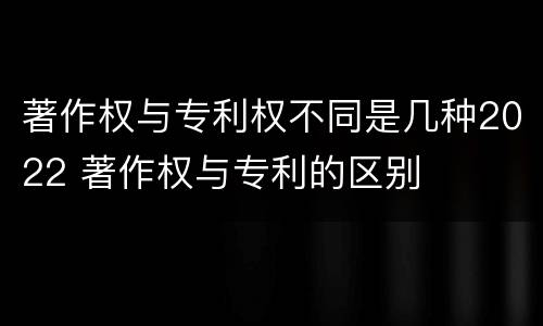 著作权与专利权不同是几种2022 著作权与专利的区别