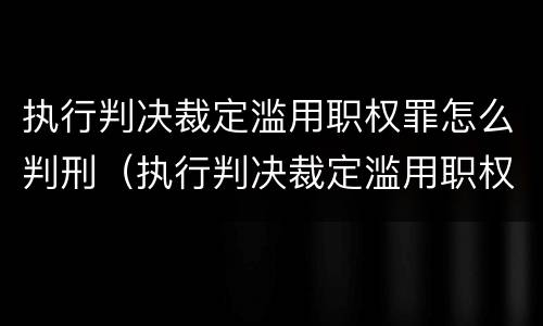 执行判决裁定滥用职权罪怎么判刑（执行判决裁定滥用职权罪是故意还是过失）