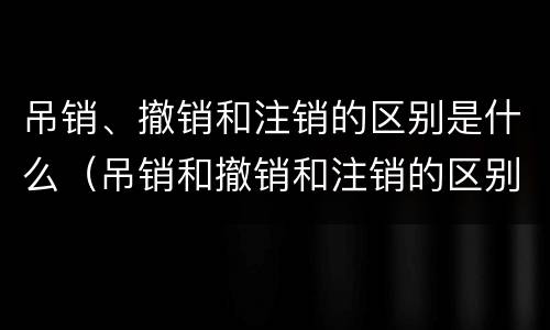吊销、撤销和注销的区别是什么（吊销和撤销和注销的区别）