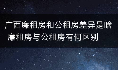 广西廉租房和公租房差异是啥 廉租房与公租房有何区别