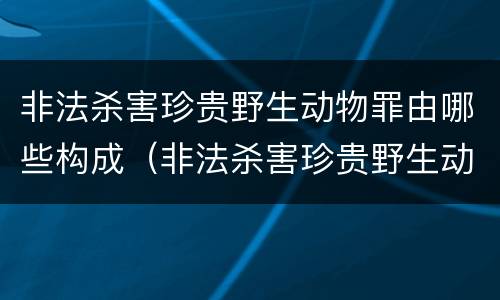 非法杀害珍贵野生动物罪由哪些构成（非法杀害珍贵野生动物罪由哪些构成犯罪）