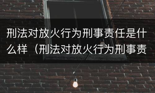 刑法对放火行为刑事责任是什么样（刑法对放火行为刑事责任是什么样的规定）
