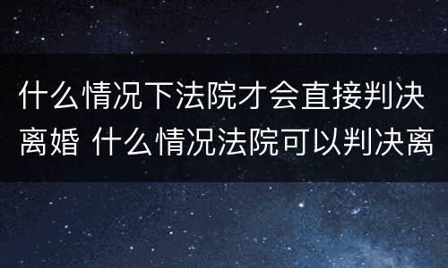 什么情况下法院才会直接判决离婚 什么情况法院可以判决离婚