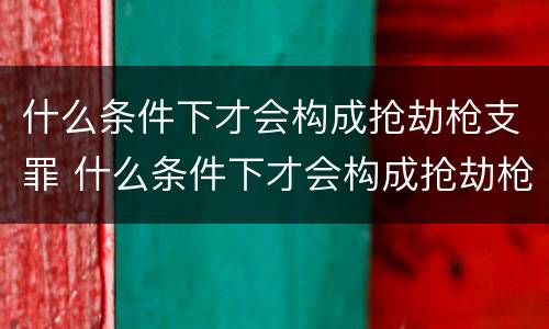 什么条件下才会构成抢劫枪支罪 什么条件下才会构成抢劫枪支罪呢