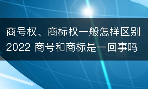 商号权、商标权一般怎样区别2022 商号和商标是一回事吗