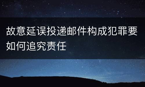 故意延误投递邮件构成犯罪要如何追究责任