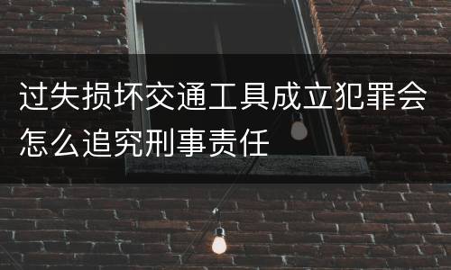 过失损坏交通工具成立犯罪会怎么追究刑事责任
