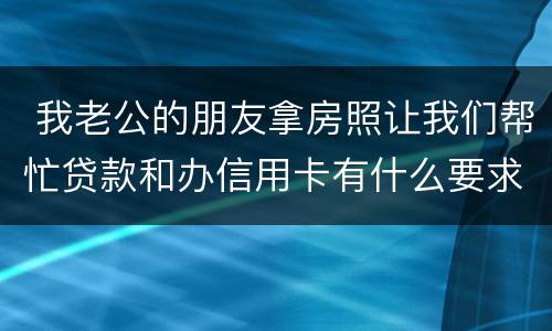  我老公的朋友拿房照让我们帮忙贷款和办信用卡有什么要求吗