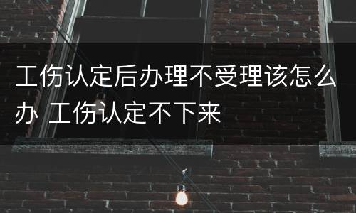 工伤认定后办理不受理该怎么办 工伤认定不下来