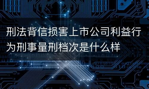 刑法背信损害上市公司利益行为刑事量刑档次是什么样