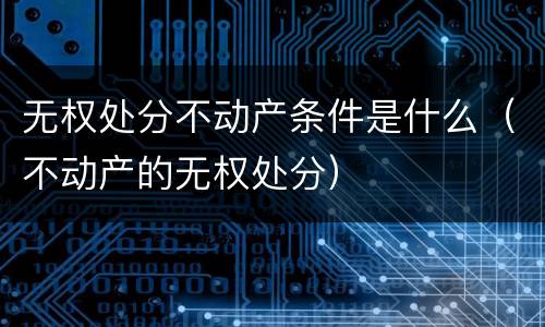 无权处分不动产条件是什么（不动产的无权处分）