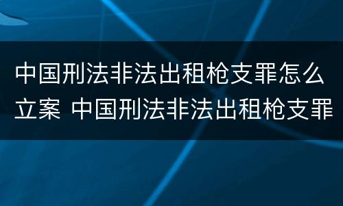 中国刑法非法出租枪支罪怎么立案 中国刑法非法出租枪支罪怎么立案的