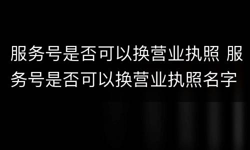 服务号是否可以换营业执照 服务号是否可以换营业执照名字
