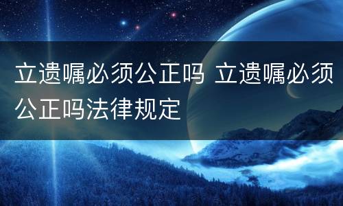 立遗嘱必须公正吗 立遗嘱必须公正吗法律规定
