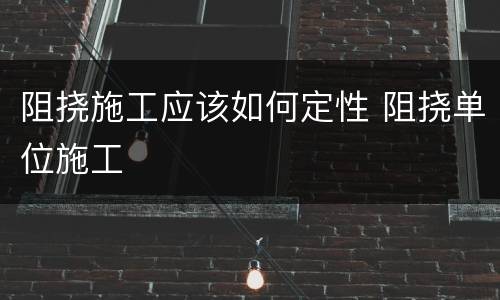 阻挠施工应该如何定性 阻挠单位施工