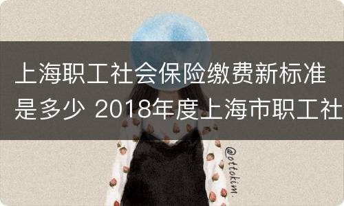 上海职工社会保险缴费新标准是多少 2018年度上海市职工社会保险缴费标准