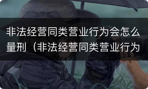 非法经营同类营业行为会怎么量刑（非法经营同类营业行为会怎么量刑呢）