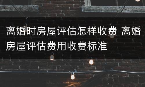 离婚时房屋评估怎样收费 离婚房屋评估费用收费标准