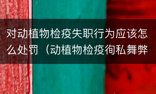 对动植物检疫失职行为应该怎么处罚（动植物检疫徇私舞弊罪）