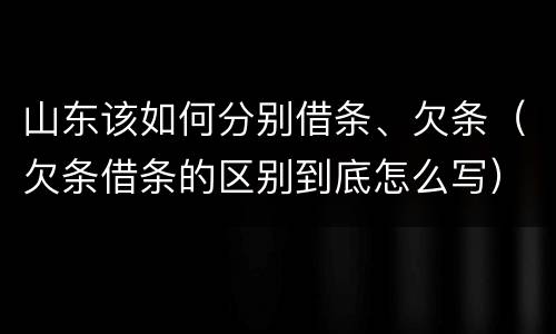 山东该如何分别借条、欠条（欠条借条的区别到底怎么写）