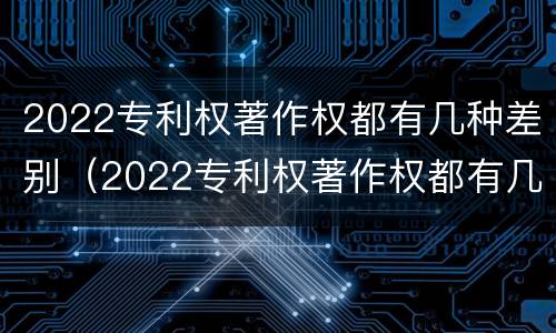 2022专利权著作权都有几种差别（2022专利权著作权都有几种差别）