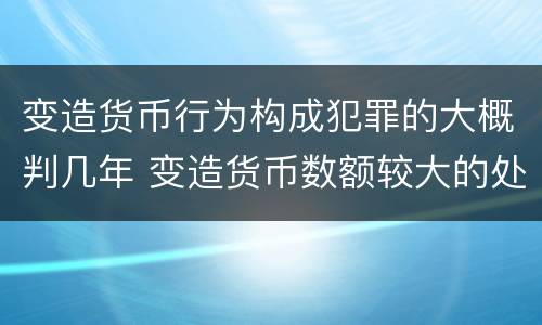 变造货币行为构成犯罪的大概判几年 变造货币数额较大的处几年以下有期徒刑