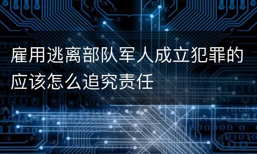 雇用逃离部队军人成立犯罪的应该怎么追究责任