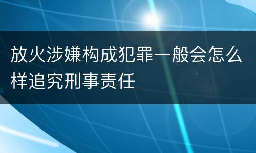 放火涉嫌构成犯罪一般会怎么样追究刑事责任