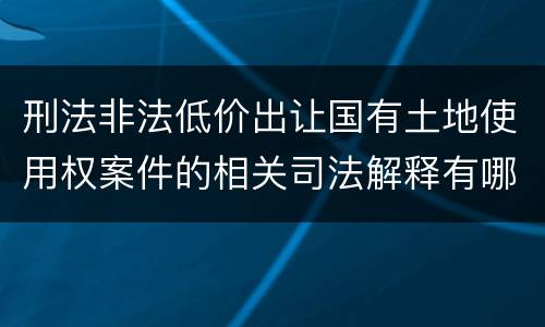 刑法非法低价出让国有土地使用权案件的相关司法解释有哪些重要规定