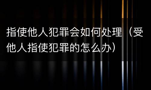 指使他人犯罪会如何处理（受他人指使犯罪的怎么办）