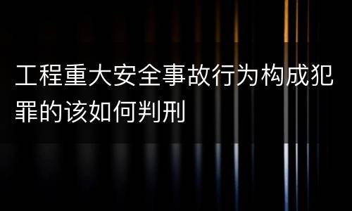 工程重大安全事故行为构成犯罪的该如何判刑