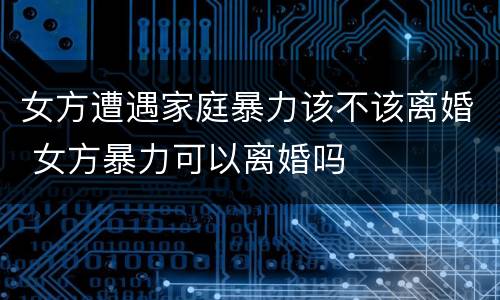 女方遭遇家庭暴力该不该离婚 女方暴力可以离婚吗